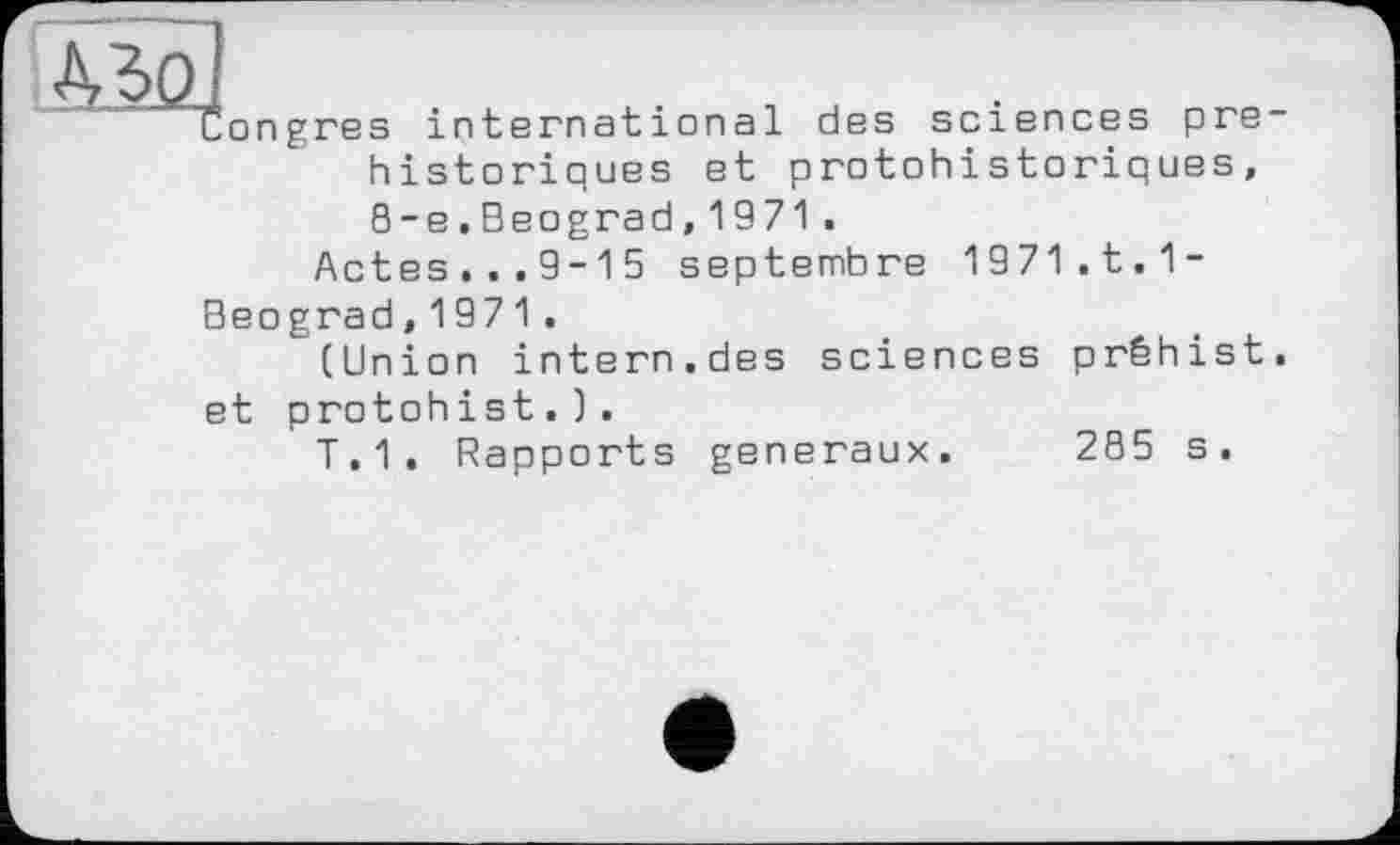 ﻿43Q
Congres international des sciences préhistoriques et protohistoriques, 8-е.Beograd,1971.
Actes...9-15 septembre 1971.t.1-
Beograd,1971.
(Union intern.des sciences prêhist. et protohist.).
T.1. Rapports generaux.
285 s.